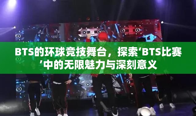 BTS的环球竞技舞台，探索‘BTS比赛’中的无限魅力与深刻意义